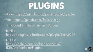 PLUGINS
•Atom: https://github.com/joefitzgerald/go-plus
•Vim: https://github.com/fatih/vim-go
•included in http://vim.spf13.com/
•IntelliJ:  
https://plugins.jetbrains.com/plugin/?id=5047
•Full list:  
https://github.com/golang/go/wiki/
IDEsAndTextEditorPlugins 95
 
