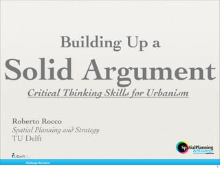 Building Up a
Solid Argument
     Critical Thinking Skills for Urbanism

Roberto Rocco
Spatial Planning and Strategy
TU Delft

    !"#$$%&'%()"%(*+)+,%
                                             1
 
