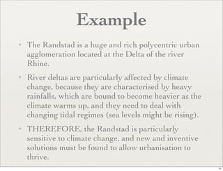 Example
✦   The Randstad is a huge and rich polycentric urban
    agglomeration located at the Delta of the river
    Rhine.
✦   River deltas are particularly affected by climate
    change, because they are characterised by heavy
    rainfalls, which are bound to become heavier as the
    climate warms up, and they need to deal with
    changing tidal regimes (sea levels might be rising).
✦   THEREFORE, the Randstad is particularly
    sensitive to climate change, and new and inventive
    solutions must be found to allow urbanisation to
    thrive.
                                                           11
 