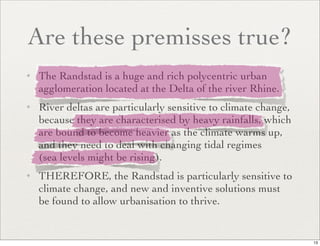 Are these premisses true?
✦   The Randstad is a huge and rich polycentric urban
    agglomeration located at the Delta of the river Rhine.
✦   River deltas are particularly sensitive to climate change,
    because they are characterised by heavy rainfalls, which
    are bound to become heavier as the climate warms up,
    and they need to deal with changing tidal regimes
    (sea levels might be rising).
✦   THEREFORE, the Randstad is particularly sensitive to
    climate change, and new and inventive solutions must
    be found to allow urbanisation to thrive.


                                                                 13
 