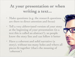 At your presentation or when
          writing a text...
✦   Make questions (e.g. the research questions
    are there to direct attention and focus)
✦   Tell a very abbreviated version of your story
    at the beginning of your presentation (in a
    text this is called an abstract!), so people
    know the story line and can follow it better
✦   Have a coherent and solid narrative (a
    story), without too many holes and where all
    pieces ﬁt together (that’s the meaning of
    ‘coherent’)
                                                    16
 