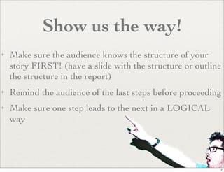 Show us the way!
✦   Make sure the audience knows the structure of your
    story FIRST! (have a slide with the structure or outline
    the structure in the report)
✦   Remind the audience of the last steps before proceeding
✦   Make sure one step leads to the next in a LOGICAL
    way




                                                           17
 