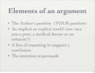 Elements of an argument
✦   The Author’s position (YOUR position)
✦   An implicit or explicit world view (are
    you a poet, a medical doctor or an
    urbanist?)
✦   A line of reasoning to support a
    conclusion
✦   The intention to persuade


                                              19
 