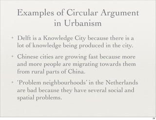 Examples of Circular Argument
            in Urbanism
✦   Delft is a Knowledge City because there is a
    lot of knowledge being produced in the city.
✦   Chinese cities are growing fast because more
    and more people are migrating towards them
    from rural parts of China.
✦   ‘Problem neighbourhoods’ in the Netherlands
    are bad because they have several social and
    spatial problems.


                                                   28
 