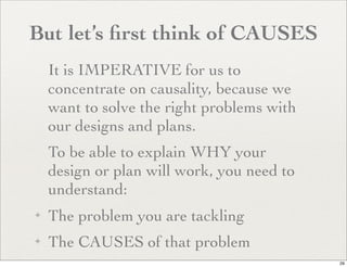But let’s ﬁrst think of CAUSES
    It is IMPERATIVE for us to
    concentrate on causality, because we
    want to solve the right problems with
    our designs and plans.
    To be able to explain WHY your
    design or plan will work, you need to
    understand:
✦   The problem you are tackling
✦   The CAUSES of that problem
                                            29
 
