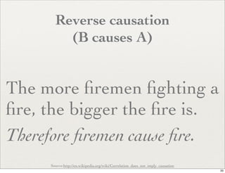 Reverse causation
         (B causes A)


The more ﬁremen ﬁghting a
ﬁre, the bigger the ﬁre is.
Therefore ﬁremen cause ﬁre.
     Source:http://en.wikipedia.org/wiki/Correlation_does_not_imply_causation
                                                                                33
 