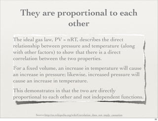 They are proportional to each
              other
The ideal gas law, PV = nRT, describes the direct
relationship between pressure and temperature (along
with other factors) to show that there is a direct
correlation between the two properties.
For a ﬁxed volume, an increase in temperature will cause
an increase in pressure; likewise, increased pressure will
cause an increase in temperature.
This demonstrates in that the two are directly
proportional to each other and not independent functions.


          Source:http://en.wikipedia.org/wiki/Correlation_does_not_imply_causation
                                                                                     35
 