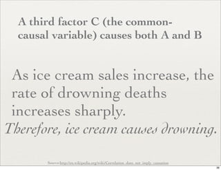 A third factor C (the common-
  causal variable) causes both A and B


 As ice cream sales increase, the
 rate of drowning deaths
 increases sharply.
Therefore, ice cream causes drowning.
       Source:http://en.wikipedia.org/wiki/Correlation_does_not_imply_causation
                                                                                  36
 