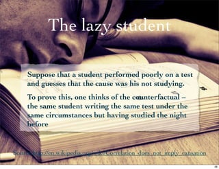 The lazy student

     Suppose that a student performed poorly on a test
     and guesses that the cause was his not studying.
     To prove this, one thinks of the counterfactual –
     the same student writing the same test under the
     same circumstances but having studied the night
     before


Source:http://en.wikipedia.org/wiki/Correlation_does_not_imply_causation

                                                                           38
 