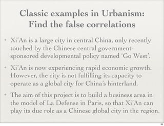 Classic examples in Urbanism:
         Find the false correlations
✦   Xi’An is a large city in central China, only recently
    touched by the Chinese central government-
    sponsored developmental policy named ‘Go West’.
✦   Xi’An is now experiencing rapid economic growth.
    However, the city is not fulﬁlling its capacity to
    operate as a global city for China’s hinterland.
✦   The aim of this project is to build a business area in
    the model of La Defense in Paris, so that Xi’An can
    play its due role as a Chinese global city in the region.
                                                                39
 