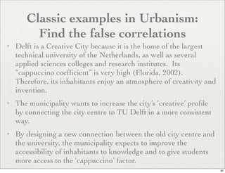 Classic examples in Urbanism:
         Find the false correlations
✦   Delft is a Creative City because it is the home of the largest
    technical university of the Netherlands, as well as several
    applied sciences colleges and research institutes. Its
    “cappuccino coefﬁcient” is very high (Florida, 2002).
    Therefore, its inhabitants enjoy an atmosphere of creativity and
    invention.
✦   The municipality wants to increase the city’s ‘creative’ proﬁle
    by connecting the city centre to TU Delft in a more consistent
    way.
✦   By designing a new connection between the old city centre and
    the university, the municipality expects to improve the
    accessibility of inhabitants to knowledge and to give students
    more access to the ‘cappuccino’ factor.
                                                                       40
 