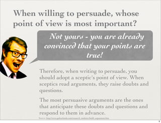 When willing to persuade, whose
point of view is most important?
             Not yours - you are already
           convinced that your points are
                       true!
      Therefore, when writing to persuade, you
      should adopt a sceptic's point of view. When
      sceptics read arguments, they raise doubts and
      questions.
      The most persuasive arguments are the ones
      that anticipate these doubts and questions and
      respond to them in advance.
      Source: http://www.galeschools.com/research_tools/src/build_arguement.htm
                                                                                  9
 