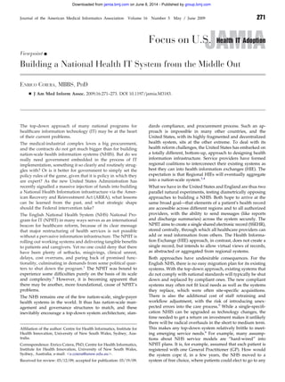 JAMIAFocus on U.S. Health IT Adoption
Viewpoint Ⅲ
Building a National Health IT System from the Middle Out
ENRICO COIERA, MBBS, PHD
Ⅲ J Am Med Inform Assoc. 2009;16:271–273. DOI 10.1197/jamia.M3183.
The top-down approach of many national programs for
healthcare information technology (IT) may be at the heart
of their current problems.
The medical-industrial complex loves a big procurement,
and the contracts do not get much bigger than for building
nation-scale health information systems (NHIS). But do we
really need government embedded in the process of IT
implementation, something it so clearly and routinely strug-
gles with? Or is it better for government to simply set the
policy rules of the game, given that it is policy in which they
are expert? As the new United States Administration has
recently signalled a massive injection of funds into building
a National Health Information infrastructure via the Amer-
ican Recovery and Reinvestment Act (ARRA), what lessons
can be learned from the past, and what strategic shape
should the Federal intervention take?
The English National Health System (NHS) National Pro-
gram for IT (NPfIT) in many ways serves as an international
beacon for healthcare reform, because of its clear message
that major restructuring of health services is not possible
without a pervasive information infrastructure. The NPfIT is
rolling out working systems and delivering tangible beneﬁts
to patients and caregivers. Yet no one could deny that there
have been plenty of setbacks, misgivings, clinical unrest,
delays, cost overruns, and paring back of promised func-
tionality, culminating in demands from some political quar-
ters to shut down the program.1
The NPfIT was bound to
experience some difﬁculties purely on the basis of its scale
and complexity.2
However, it is becoming apparent that
there may be another, more foundational, cause of NPfIT’s
problems.
The NHS remains one of the few nation-scale, single-payer
health systems in the world. It thus has nation-scale man-
agement and governance structures to match, and these
inevitably encourage a top-down system architecture, stan-
dards compliance, and procurement process. Such an ap-
proach is impossible in many other countries, and the
United States, with its highly fragmented and decentralized
health system, sits at the other extreme. To deal with its
health reform challenges, the United States has embarked on
a totally different, bottom-up, approach to designing health
information infrastructure. Service providers have formed
regional coalitions to interconnect their existing systems as
best they can into health information exchanges (HIE). The
expectation is that Regional HIEs will eventually aggregate
into a nation-scale system.3,4
What we have in the United States and England are thus two
parallel natural experiments, testing diametrically opposing
approaches to building a NHIS. Both hope to arrive at the
same broad goal—that elements of a patient’s health record
are accessible across different regions and to all authorized
providers, with the ability to send messages (like reports
and discharge summaries) across the system securely. The
NPfIT aims to create a single shared electronic record (SSEHR),
stored centrally, through which all healthcare providers can
add or read information from others. The Health Informa-
tion Exchange (HIE) approach, in contrast, does not create a
single record, but intends to allow virtual views of records,
as abstracted or aggregated from regional systems.
Both approaches have undesirable consequences. For the
English NHS, there is no easy migration plan for its existing
systems. With the top-down approach, existing systems that
do not comply with national standards will typically be shut
down and replaced by compliant ones. The new compliant
systems may often not ﬁt local needs as well as the systems
they replace, which were often site-speciﬁc acquisitions.
There is also the additional cost of staff retraining and
workﬂow adjustment, with the risk of introducing unex-
pected errors into the care process.5
While a single-speciﬁ-
cation NHIS can be upgraded as technology changes, the
time needed to get a return on investment makes it unlikely
there will be radical overhauls in the short to medium term.
This makes any top-down system relatively brittle to meet-
ing emerging service needs.6
For example, many assump-
tions about NHS service models are “hard-wired” into
NPfIT plans. It is, for example, assumed that each patient is
registered with one General Practitioner (GP). How would
the system cope if, in a few years, the NHS moved to a
system of free choice, where patients could elect to go to any
Afﬁliation of the author: Centre for Health Informatics, Institute for
Health Innovation, University of New South Wales, Sydney, Aus-
tralia.
Correspondence: Enrico Coiera, PhD, Centre for Health Informatics,
Institute for Health Innovation, University of New South Wales,
Sydney, Australia; e-mail: Ͻe.coiera@unsw.edu.auϾ.
Received for review: 03/12/09; accepted for publication: 03/19/09.
Journal of the American Medical Informatics Association Volume 16 Number 3 May / June 2009 271
group.bmj.comon June 8, 2014 - Published byjamia.bmj.comDownloaded from
 