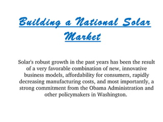 Building a National Solar 
Market 
Solar's robust growth in the past years has been the result 
of a very favorable combination of new, innovative 
business models, affordability for consumers, rapidly 
decreasing manufacturing costs, and most importantly, a 
strong commitment from the Obama Administration and 
other policymakers in Washington. 
 