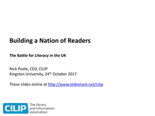Building a Nation of Readers
The Battle for Literacy in the UK
Nick Poole, CEO, CILIP
Kingston University, 24th October 2017
These slides online at http://www.slideshare.net/cilip
 