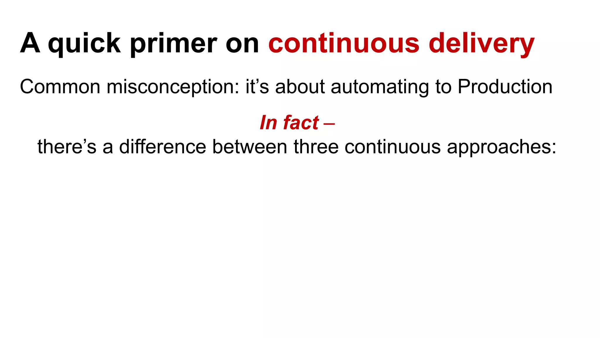 A quick primer on continuous delivery Common misconception: it’s about automating to Production In fact – there’s a difference between three continuous approaches: 