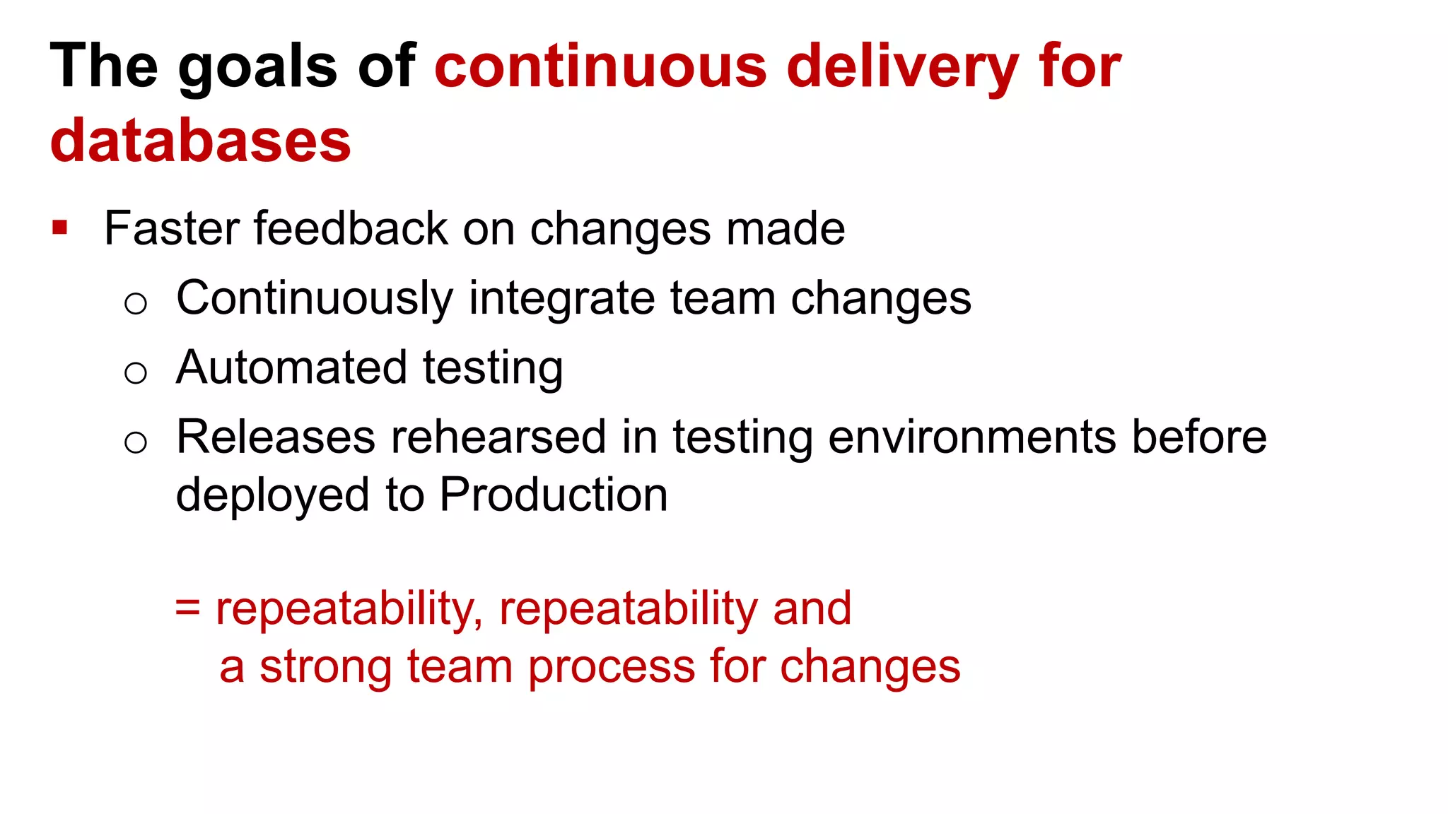 The goals of continuous delivery for databases  Faster feedback on changes made o Continuously integrate team changes o Automated testing o Releases rehearsed in testing environments before deployed to Production = repeatability, repeatability and a strong team process for changes 