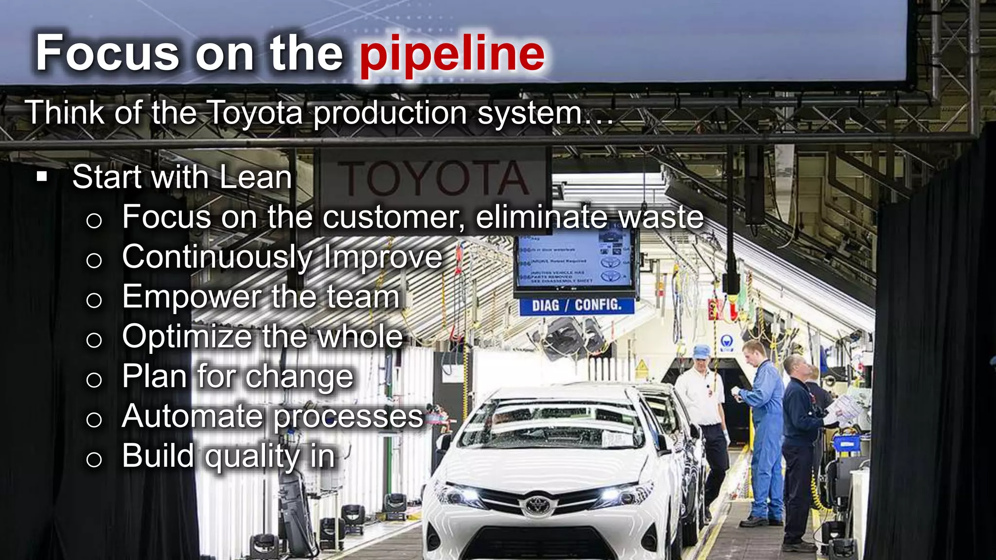 Focus on the pipeline Think of the Toyota production system…  Start with Lean o Focus on the customer, eliminate waste o Continuously Improve o Empower the team o Optimize the whole o Plan for change o Automate processes o Build quality in 