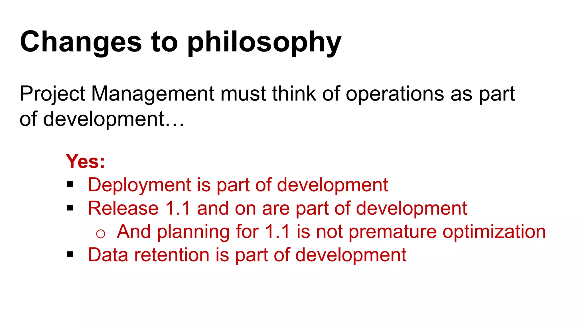 Project Management must think of operations as part of development… Yes:  Deployment is part of development  Release 1.1 and on are part of development o And planning for 1.1 is not premature optimization  Data retention is part of development Changes to philosophy 