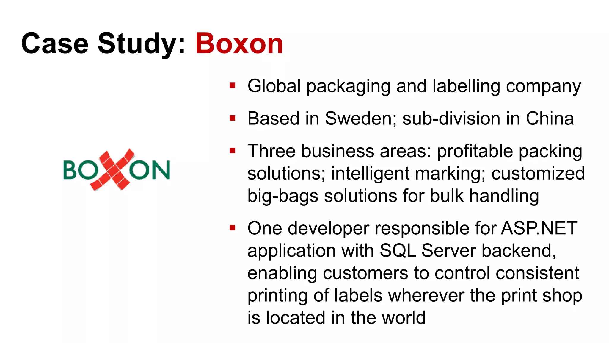 Case Study: Boxon  Global packaging and labelling company  Based in Sweden; sub-division in China  Three business areas: profitable packing solutions; intelligent marking; customized big-bags solutions for bulk handling  One developer responsible for ASP.NET application with SQL Server backend, enabling customers to control consistent printing of labels wherever the print shop is located in the world 