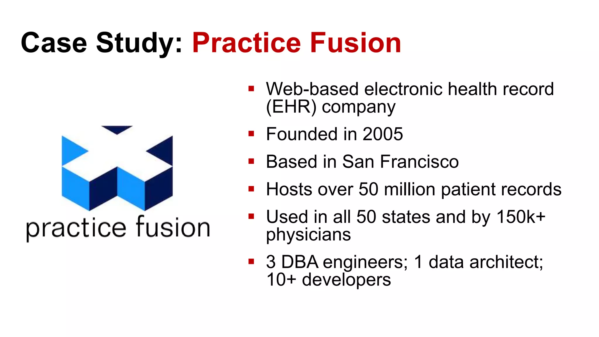 Case Study: Practice Fusion  Web-based electronic health record (EHR) company  Founded in 2005  Based in San Francisco  Hosts over 50 million patient records  Used in all 50 states and by 150k+ physicians  3 DBA engineers; 1 data architect; 10+ developers 