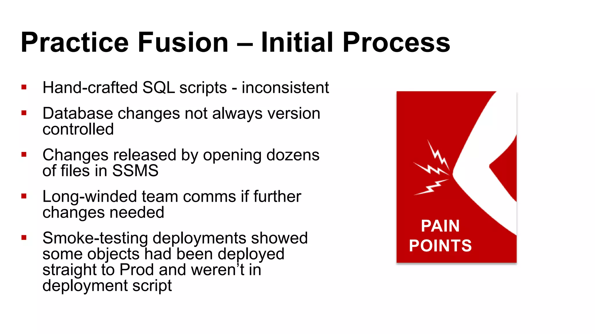 Practice Fusion – Initial Process  Hand-crafted SQL scripts - inconsistent  Database changes not always version controlled  Changes released by opening dozens of files in SSMS  Long-winded team comms if further changes needed  Smoke-testing deployments showed some objects had been deployed straight to Prod and weren’t in deployment script PAIN POINTS 