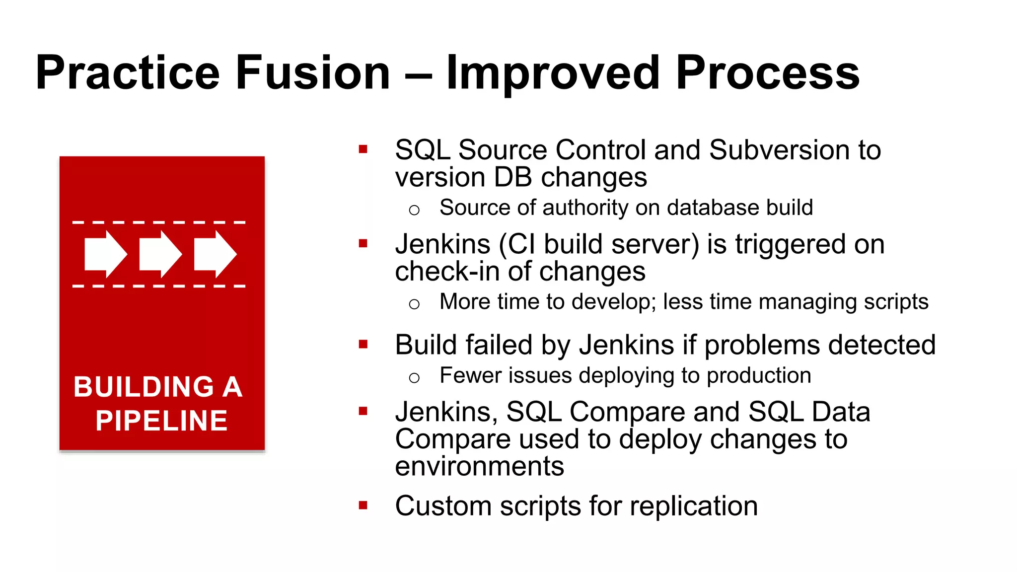 Practice Fusion – Improved Process  SQL Source Control and Subversion to version DB changes o Source of authority on database build  Jenkins (CI build server) is triggered on check-in of changes o More time to develop; less time managing scripts  Build failed by Jenkins if problems detected o Fewer issues deploying to production  Jenkins, SQL Compare and SQL Data Compare used to deploy changes to environments  Custom scripts for replication BUILDING A PIPELINE 