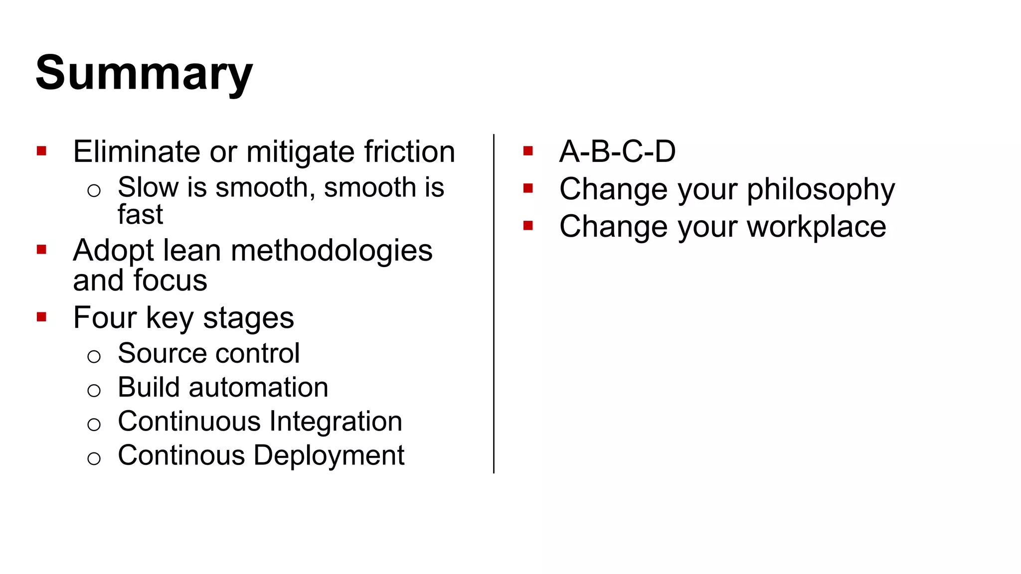 Summary  Eliminate or mitigate friction o Slow is smooth, smooth is fast  Adopt lean methodologies and focus  Four key stages o Source control o Build automation o Continuous Integration o Continous Deployment  A-B-C-D  Change your philosophy  Change your workplace 