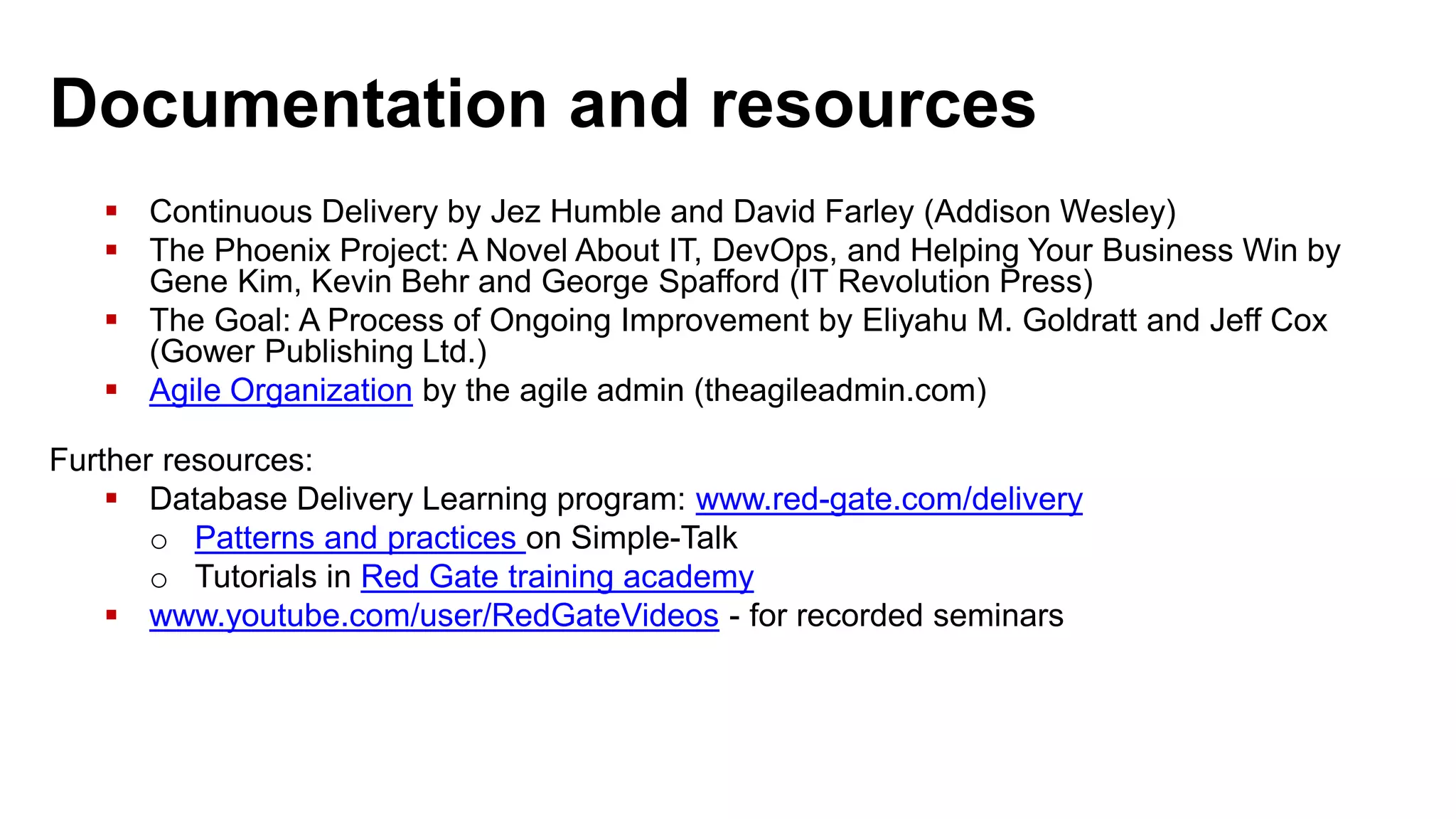 Documentation and resources  Continuous Delivery by Jez Humble and David Farley (Addison Wesley)  The Phoenix Project: A Novel About IT, DevOps, and Helping Your Business Win by Gene Kim, Kevin Behr and George Spafford (IT Revolution Press)  The Goal: A Process of Ongoing Improvement by Eliyahu M. Goldratt and Jeff Cox (Gower Publishing Ltd.)  Agile Organization by the agile admin (theagileadmin.com) Further resources:  Database Delivery Learning program: www.red-gate.com/delivery o Patterns and practices on Simple-Talk o Tutorials in Red Gate training academy  www.youtube.com/user/RedGateVideos - for recorded seminars 