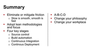 Summary
 Eliminate or mitigate friction
o Slow is smooth, smooth is
fast
 Adopt lean methodologies
and focus
 Four key stages
o Source control
o Build automation
o Continuous Integration
o Continous Deployment
 A-B-C-D
 Change your philosophy
 Change your workplace
 