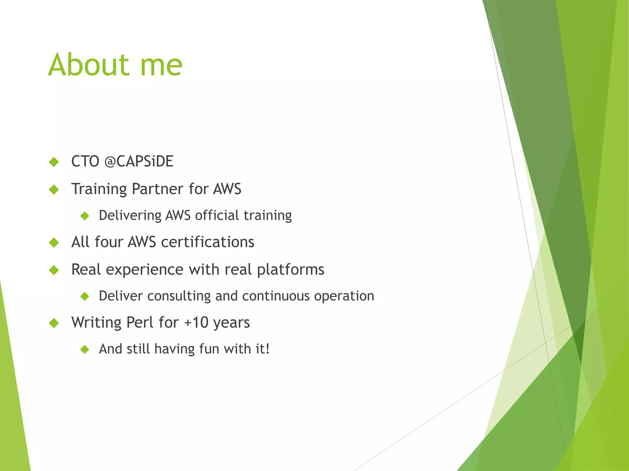 About me  CTO @CAPSiDE  Training Partner for AWS  Delivering AWS official training  All four AWS certifications  Real experience with real platforms  Deliver consulting and continuous operation  Writing Perl for +10 years  And still having fun with it! 