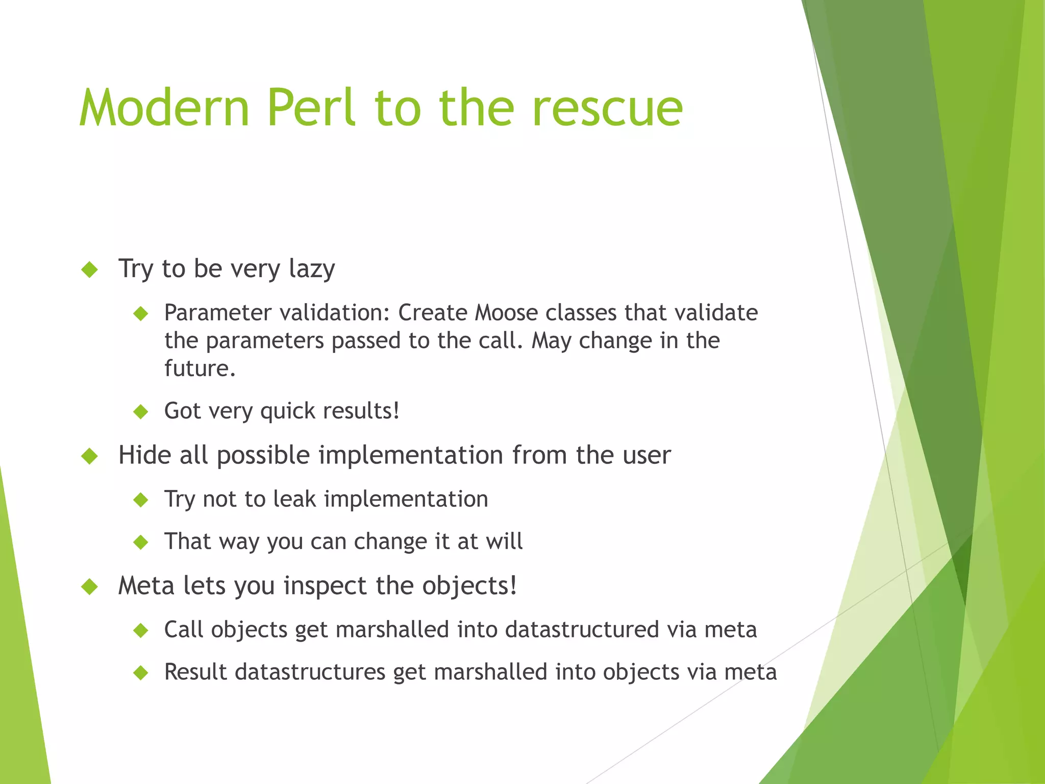 Modern Perl to the rescue  Try to be very lazy  Parameter validation: Create Moose classes that validate the parameters passed to the call. May change in the future.  Got very quick results!  Hide all possible implementation from the user  Try not to leak implementation  That way you can change it at will  Meta lets you inspect the objects!  Call objects get marshalled into datastructured via meta  Result datastructures get marshalled into objects via meta 