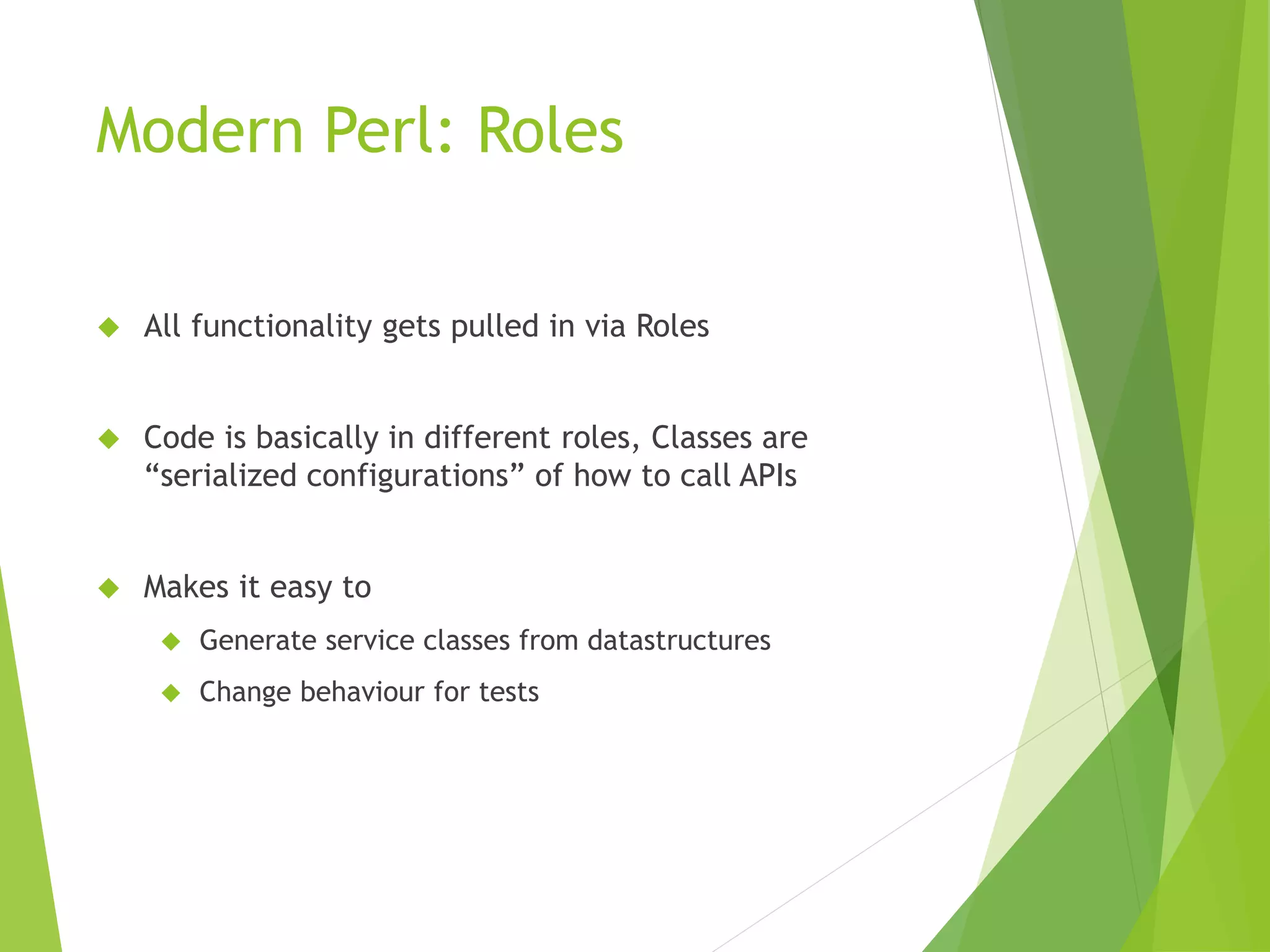 Modern Perl: Roles  All functionality gets pulled in via Roles  Code is basically in different roles, Classes are “serialized configurations” of how to call APIs  Makes it easy to  Generate service classes from datastructures  Change behaviour for tests 