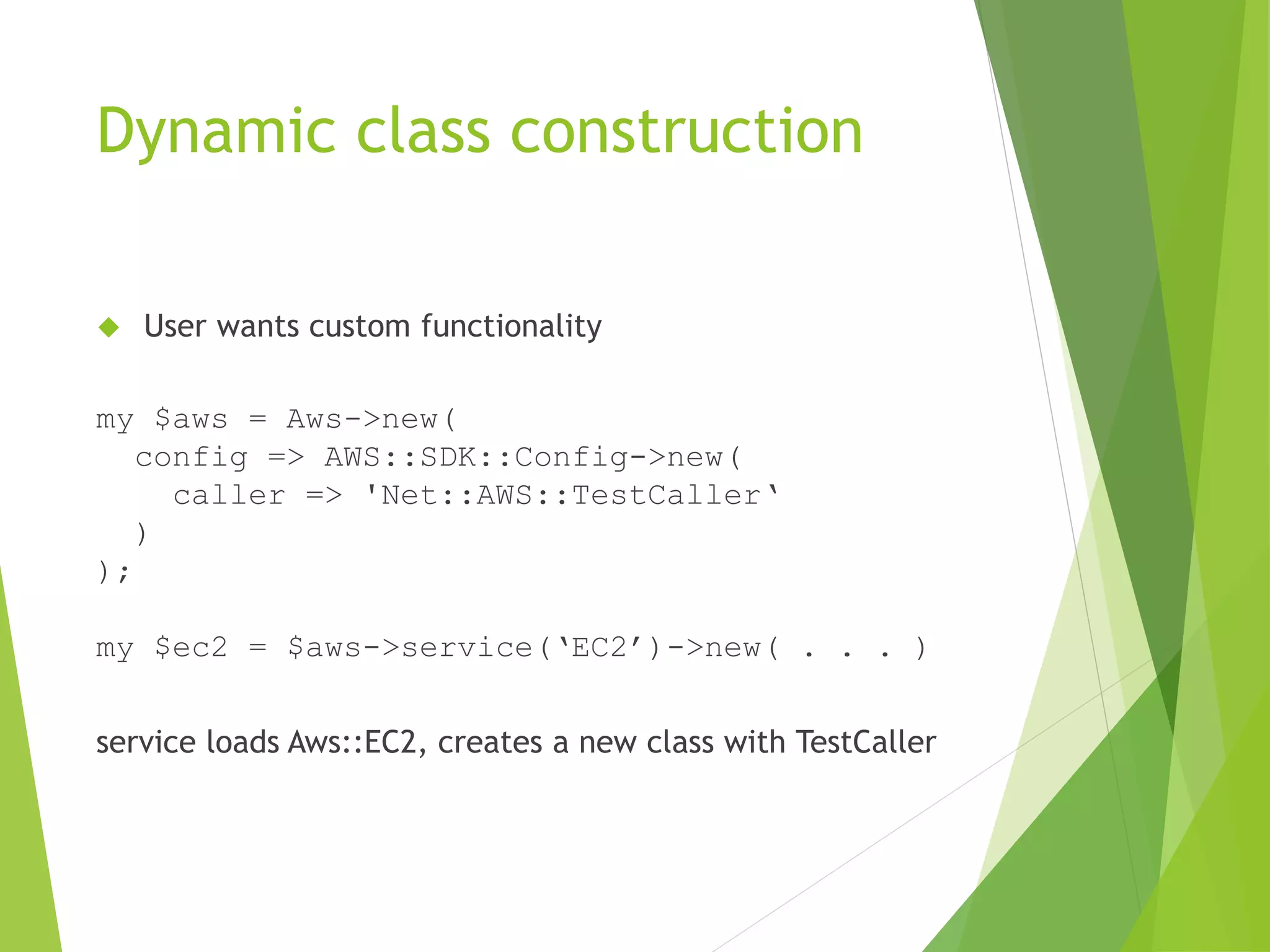 Dynamic class construction  User wants custom functionality my $aws = Aws->new( config => AWS::SDK::Config->new( caller => 'Net::AWS::TestCaller‘ ) ); my $ec2 = $aws->service(‘EC2’)->new( . . . ) service loads Aws::EC2, creates a new class with TestCaller 
