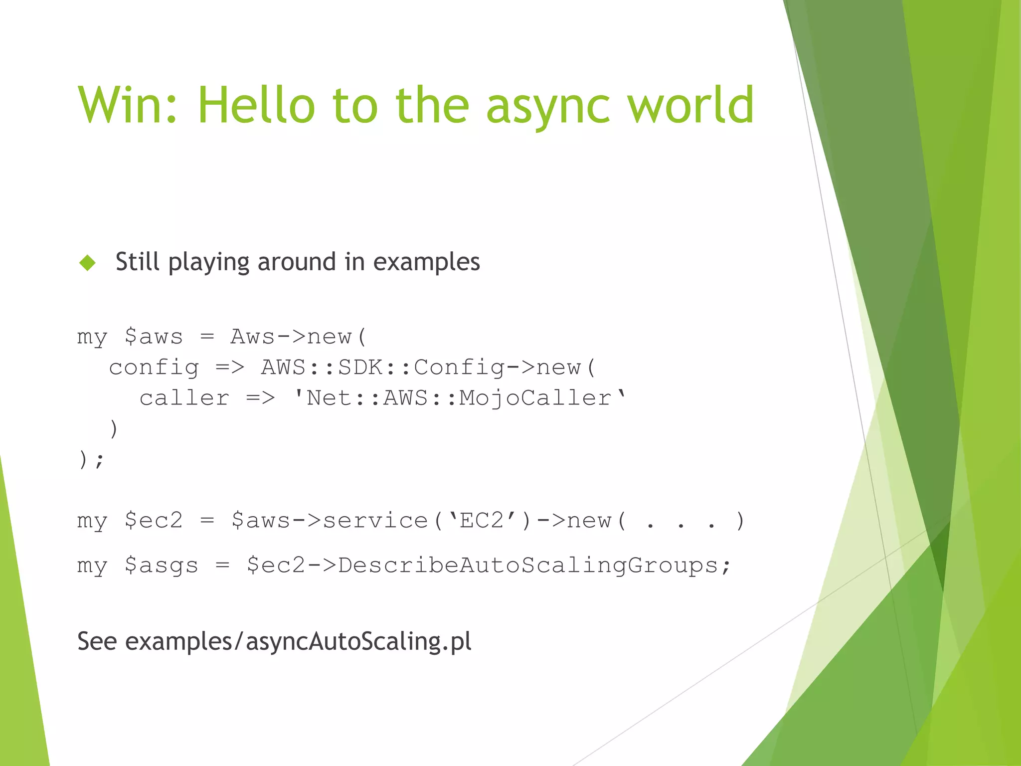 Win: Hello to the async world  Still playing around in examples my $aws = Aws->new( config => AWS::SDK::Config->new( caller => 'Net::AWS::MojoCaller‘ ) ); my $ec2 = $aws->service(‘EC2’)->new( . . . ) my $asgs = $ec2->DescribeAutoScalingGroups; See examples/asyncAutoScaling.pl 