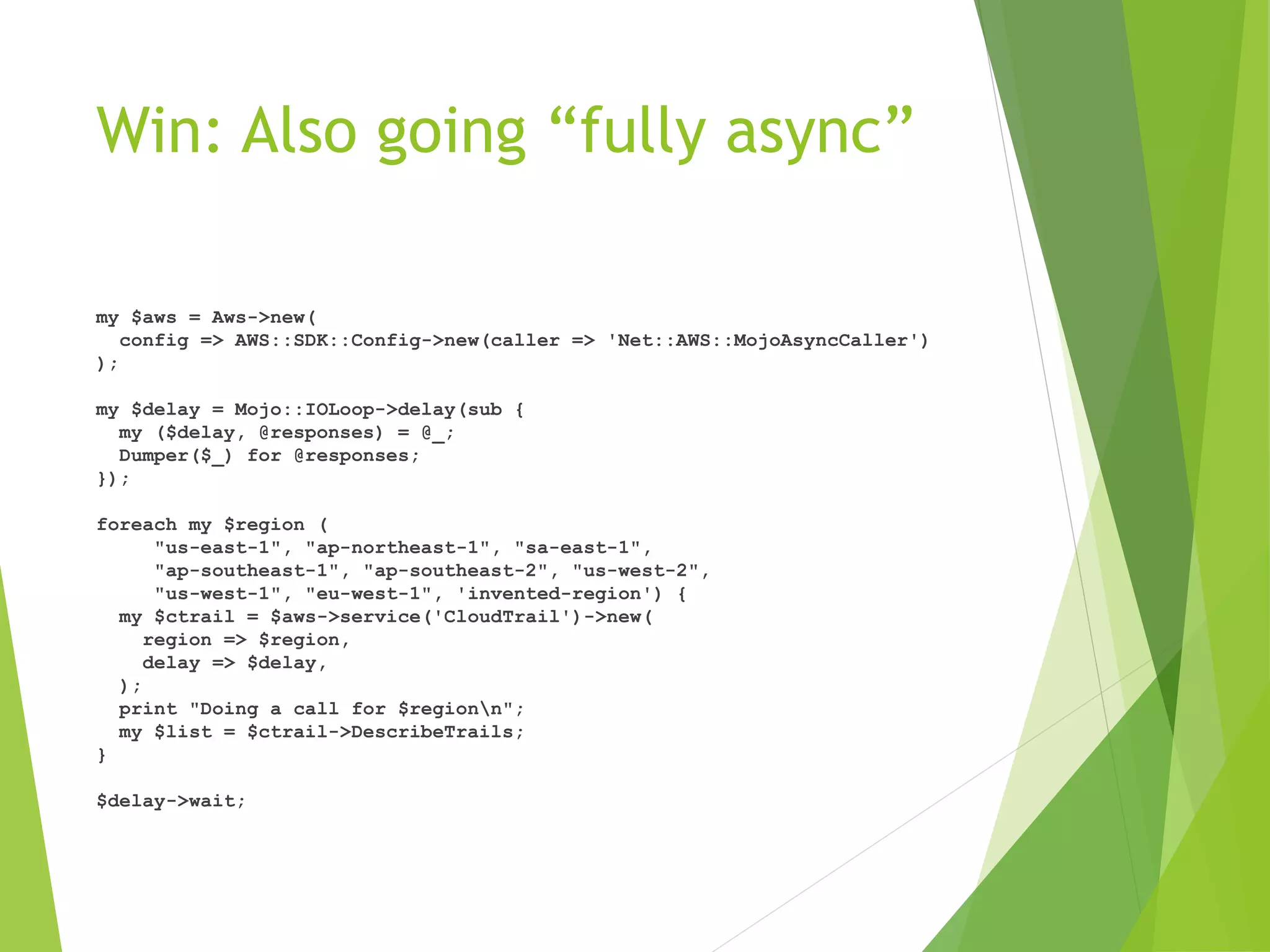 Win: Also going “fully async” my $aws = Aws->new( config => AWS::SDK::Config->new(caller => 'Net::AWS::MojoAsyncCaller') ); my $delay = Mojo::IOLoop->delay(sub { my ($delay, @responses) = @_; Dumper($_) for @responses; }); foreach my $region ( "us-east-1", "ap-northeast-1", "sa-east-1", "ap-southeast-1", "ap-southeast-2", "us-west-2", "us-west-1", "eu-west-1", 'invented-region') { my $ctrail = $aws->service('CloudTrail')->new( region => $region, delay => $delay, ); print "Doing a call for $regionn"; my $list = $ctrail->DescribeTrails; } $delay->wait; 