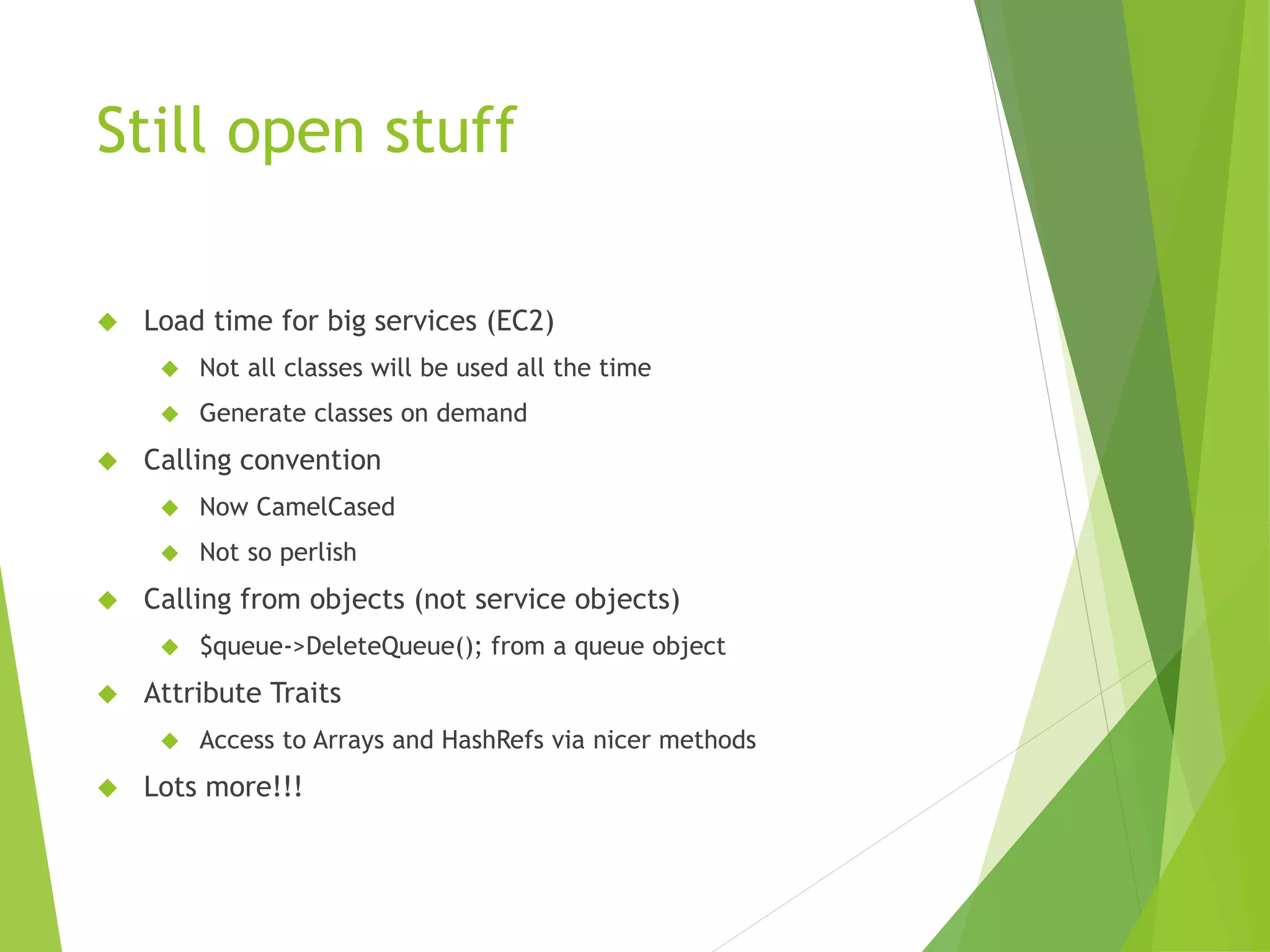 Still open stuff  Load time for big services (EC2)  Not all classes will be used all the time  Generate classes on demand  Calling convention  Now CamelCased  Not so perlish  Calling from objects (not service objects)  $queue->DeleteQueue(); from a queue object  Attribute Traits  Access to Arrays and HashRefs via nicer methods  Lots more!!! 