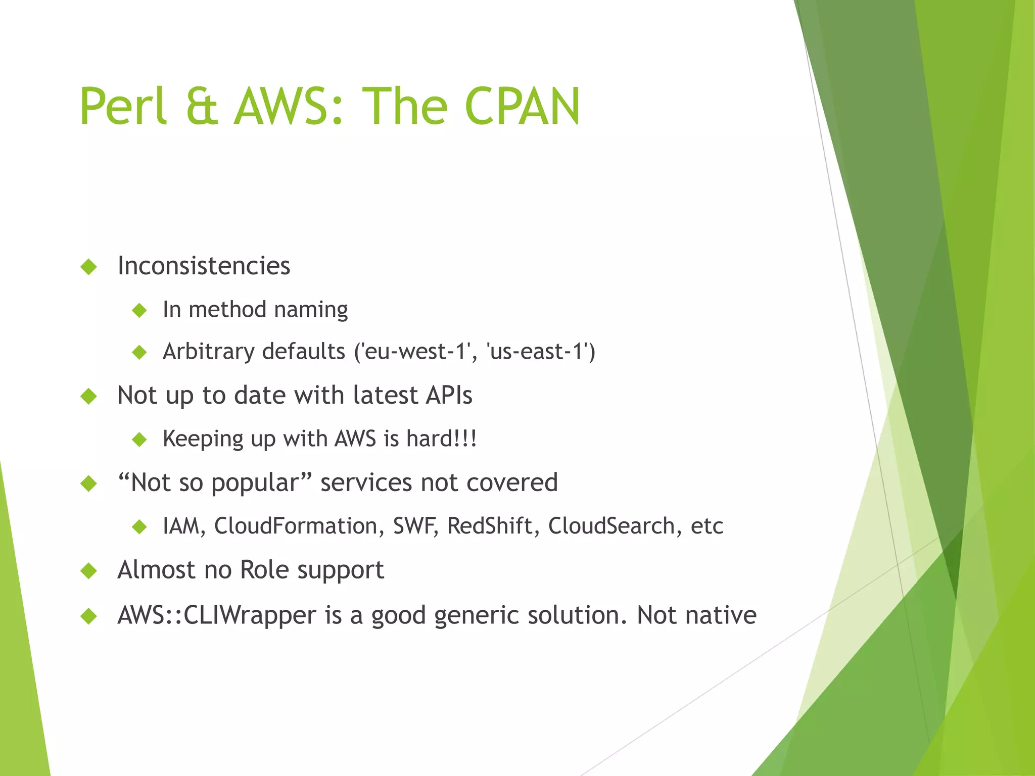 Perl & AWS: The CPAN  Inconsistencies  In method naming  Arbitrary defaults ('eu-west-1', 'us-east-1')  Not up to date with latest APIs  Keeping up with AWS is hard!!!  “Not so popular” services not covered  IAM, CloudFormation, SWF, RedShift, CloudSearch, etc  Almost no Role support  AWS::CLIWrapper is a good generic solution. Not native 