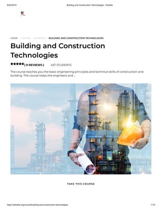 8/22/2019 Building and Construction Technologies - Edukite
https://edukite.org/course/building-and-construction-technologies/ 1/10
HOME / COURSE / BUSINESS / BUILDING AND CONSTRUCTION TECHNOLOGIES
Building and Construction
Technologies
( 9 REVIEWS ) 457 STUDENTS
The course teaches you the basic engineering principles and technical skills of construction and
building. The course helps the engineers and …

TAKE THIS COURSE
 