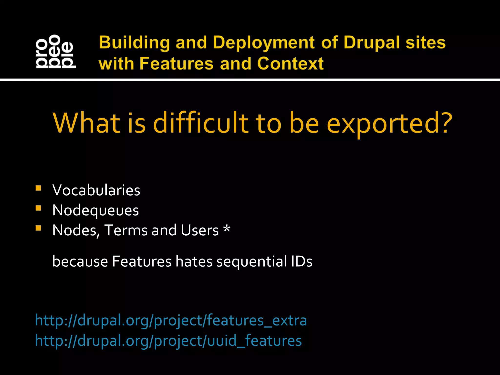 What is difficult to be exported? Vocabularies Nodequeues Nodes, Terms and Users * because Features hates sequential IDs http://drupal.org/project/features_extra http://drupal.org/project/uuid_features 