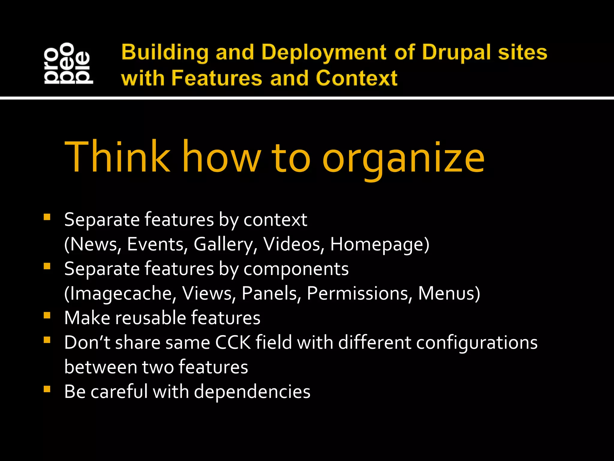 Think how to organize Separate features by context (News, Events, Gallery, Videos, Homepage) Separate features by components (Imagecache, Views, Panels, Permissions, Menus) Make reusable features Don’t share same CCK field with different configurations between two features Be careful with dependencies 