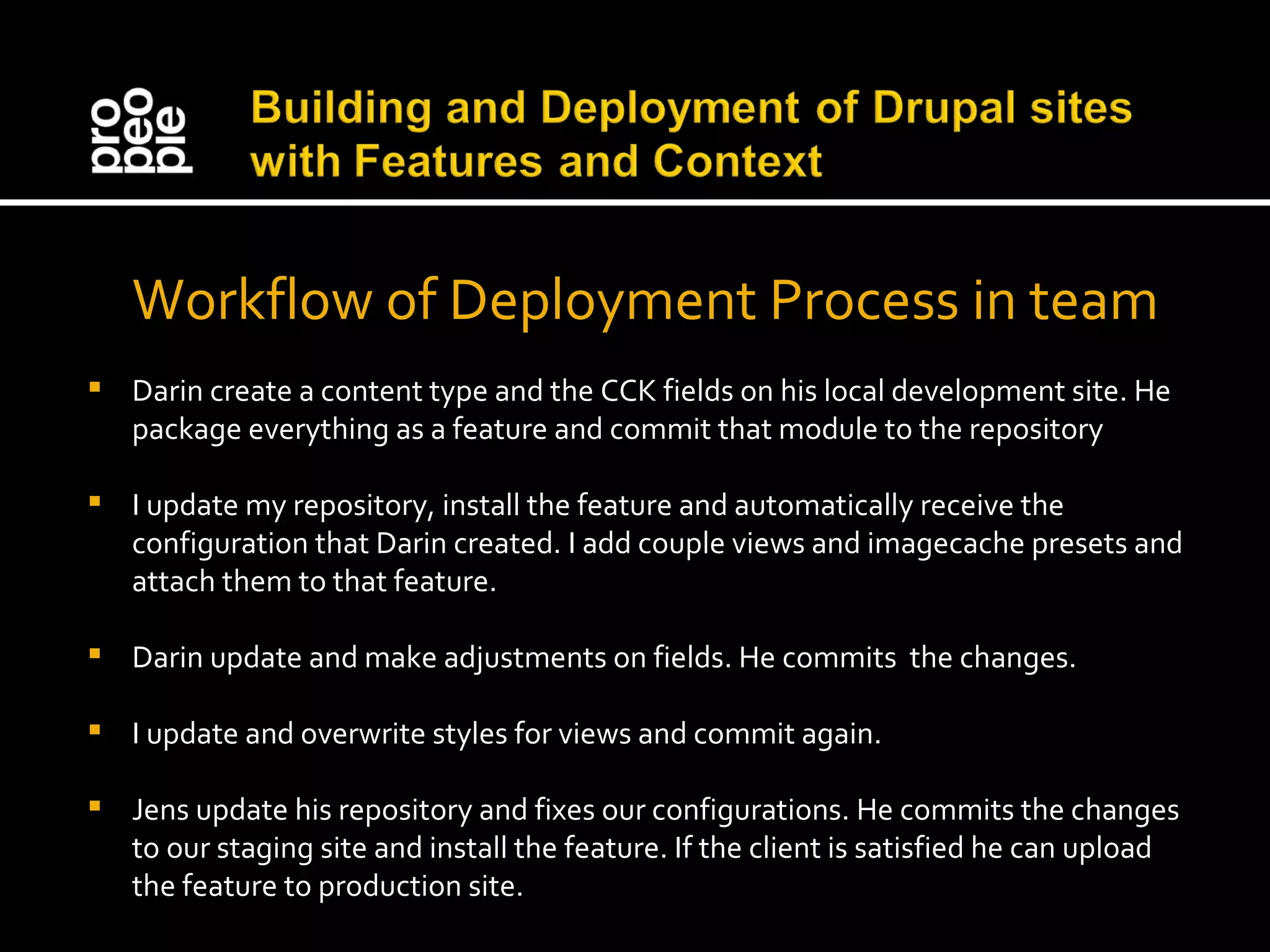 Workflow of Deployment Process in team Darin create a content type and the CCK fields on his local development site. He package everything as a feature and commit that module to the repository I update my repository, install the feature and automatically receive the configuration that Darin created. I add couple views and imagecache presets and attach them to that feature. Darin update and make adjustments on fields. He commits the changes. I update and overwrite styles for views and commit again. Jens update his repository and fixes our configurations. He commits the changes to our staging site and install the feature. If the client is satisfied he can upload the feature to production site. 