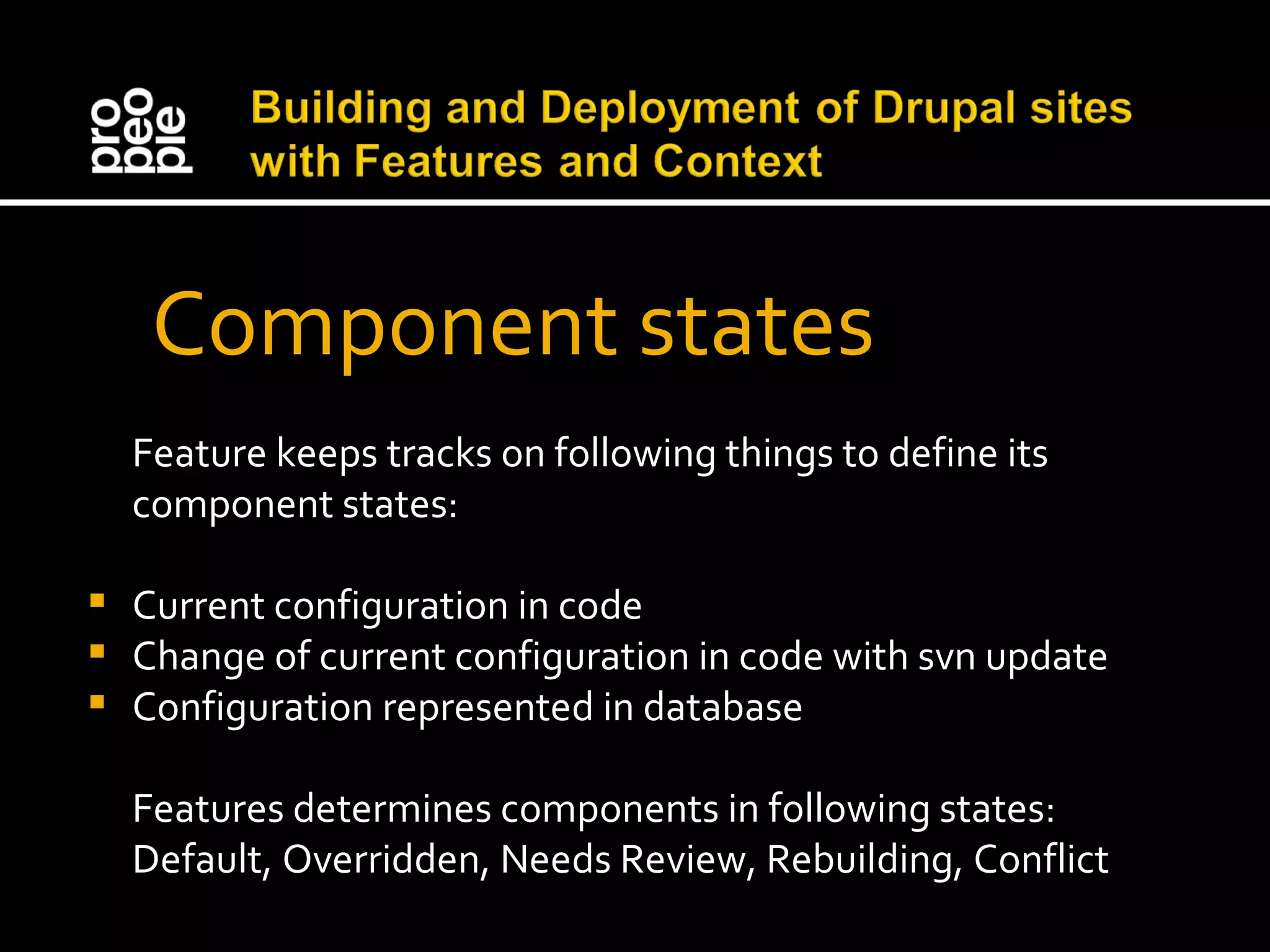  Component states Feature keeps tracks on following things to define its component states: Current configuration in code Change of current configuration in code with svn update Configuration represented in database Features determines components in following states: Default, Overridden, Needs Review, Rebuilding, Conflict 