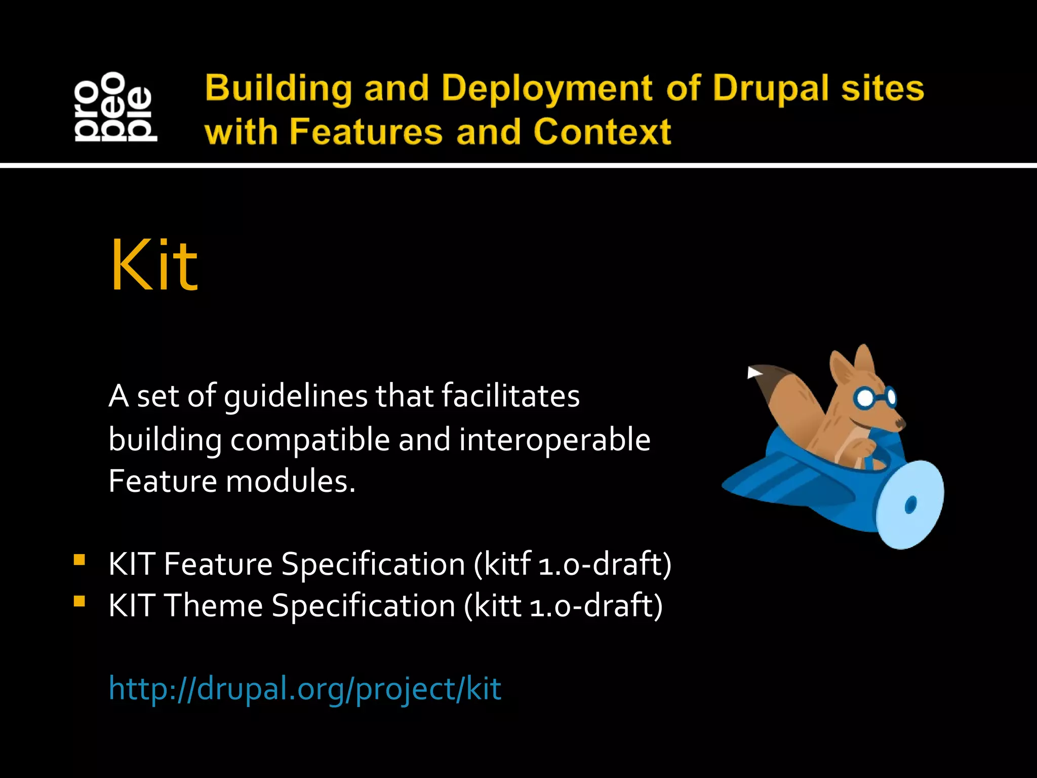 Kit A set of guidelines that facilitates building compatible and interoperable Feature modules. KIT Feature Specification (kitf 1.0-draft) KIT Theme Specification (kitt 1.0-draft) http://drupal.org/project/kit 