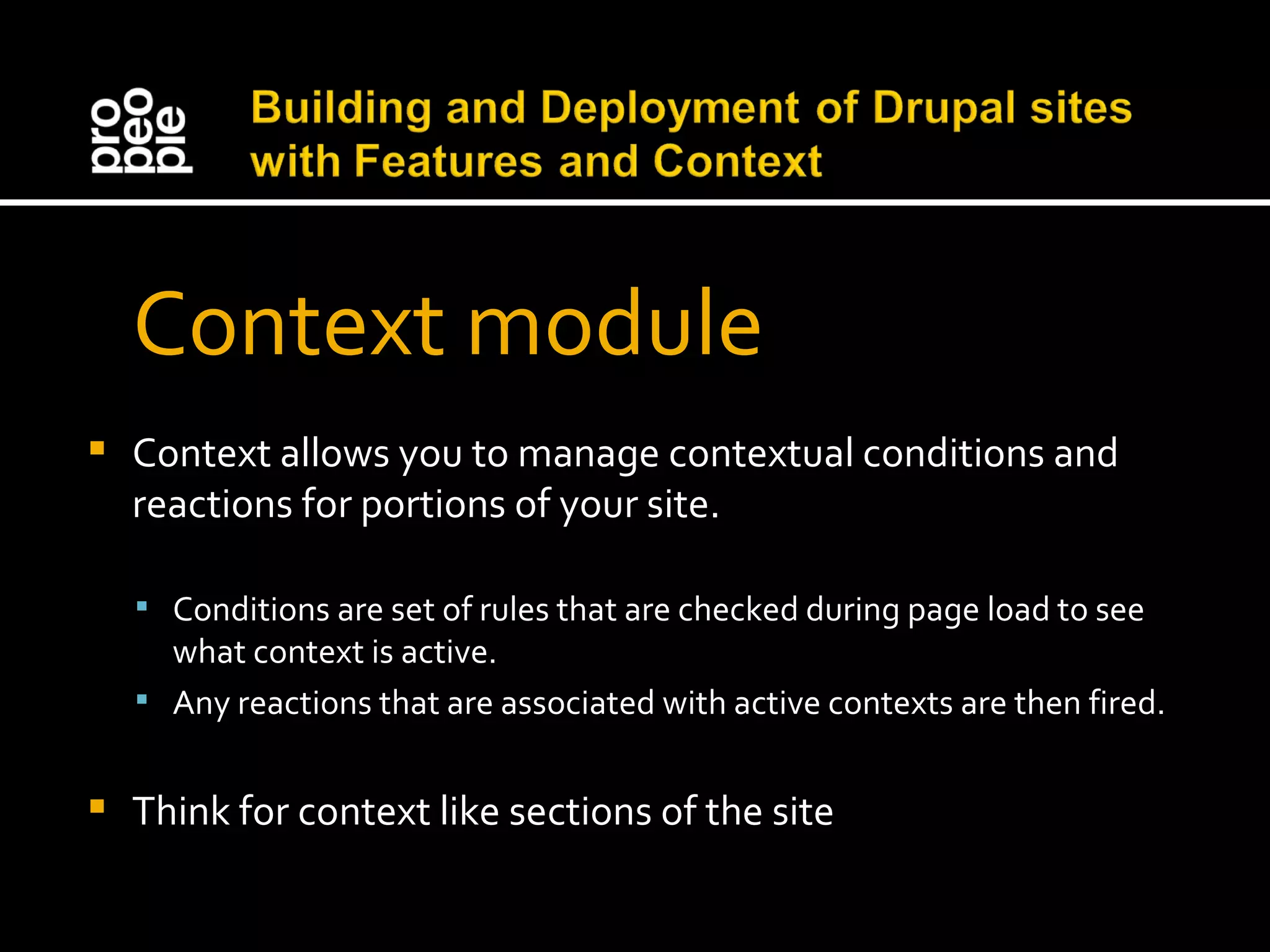 Context module Context allows you to manage contextual conditions and reactions for portions of your site. Conditions are set of rules that are checked during page load to see what context is active. Any reactions that are associated with active contexts are then fired. Think for context like sections of the site 