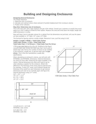 Building and Designing Enclosures
Designing General Enclosures
The Design Sequence
1. Determine size of enclosure.
2. Calculate and subtract driver, brace and port (if ported) displacement from enclosure volume.
3. Finalize driver selection.
Step One: Determine size of enclosure.
This is the easy part. Get a tape measure and get in the vehicle. Consult your customer on exactly how much
space he or she is willing to forfeit for their system. Measure this area and write down the height, length and
width dimensions in inches.
Now we'll learn how to calculate volume for a cabinet from the dimensions we just took. Let's say the space
we have available is: 14" High x 41" Long x 14" Wide
The formula for figuring volume is pretty simple. Memorize it now; you'll be using it a lot!
Height x Length x Width = Total Cubic Inches
Total Cubic Inches / 1728 = Total Cubic Feet
Total Cubic Feet / # of Drivers = Total Cubic Feet Per Driver
1728 is one cubic foot or 12 x 12 x 12. Dividing by this figure
converts total cubic Inches into total cubic feet. You'll want to
divide total cubic feet by the number of drivers to be installed
in the enclosure, usually two, to get the total cubic feetper
driver. This is how the manufacturer usually lists
specifications.
When calculating an enclosure's volume, you will work with
EXTERNAL and INTERNAL dimensions. External dimensions
are what you have after measuring the space available in the
vehicle. Internal dimensions are what you'll want to go by
when selecting a speaker for the enclosure. What's the
difference? The thickness of the wood used to build the box.
For example, if using 3/4" wood, you'd subtract double the
thickness of the wood from each dimension to get internal
dimensions.Let's look at our example again and figure the
internal dimensions using 3/ 4" wood.
3/4" + 3/4" = 1.5"
14"-1.5" = 12.5"
41"-1.5" = 39.5"
14"-1.5" = 12.5"
12.5x39.5x12.5 = 6171.88
INTERNAL cubic inches
6171.88/1728 = 3.57
INTERNAL cubic feet
 