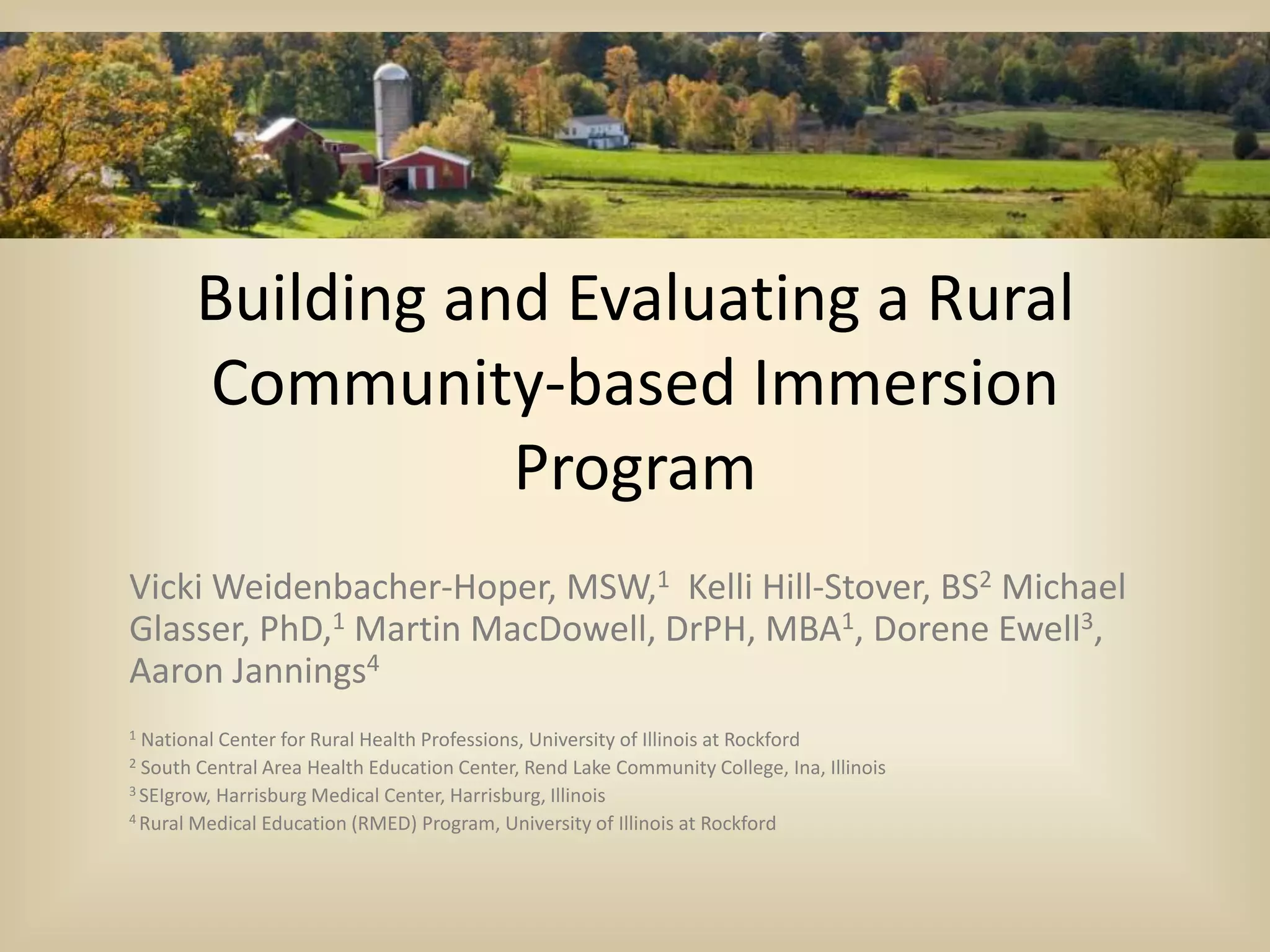 Building and Evaluating a Rural
Community-based Immersion
Program
Vicki Weidenbacher-Hoper, MSW,1 Kelli Hill-Stover, BS2 Michael
Glasser, PhD,1 Martin MacDowell, DrPH, MBA1, Dorene Ewell3,
Aaron Jannings4
1 National Center for Rural Health Professions, University of Illinois at Rockford
2 South Central Area Health Education Center, Rend Lake Community College, Ina, Illinois
3 SEIgrow, Harrisburg Medical Center, Harrisburg, Illinois
4 Rural Medical Education (RMED) Program, University of Illinois at Rockford
 