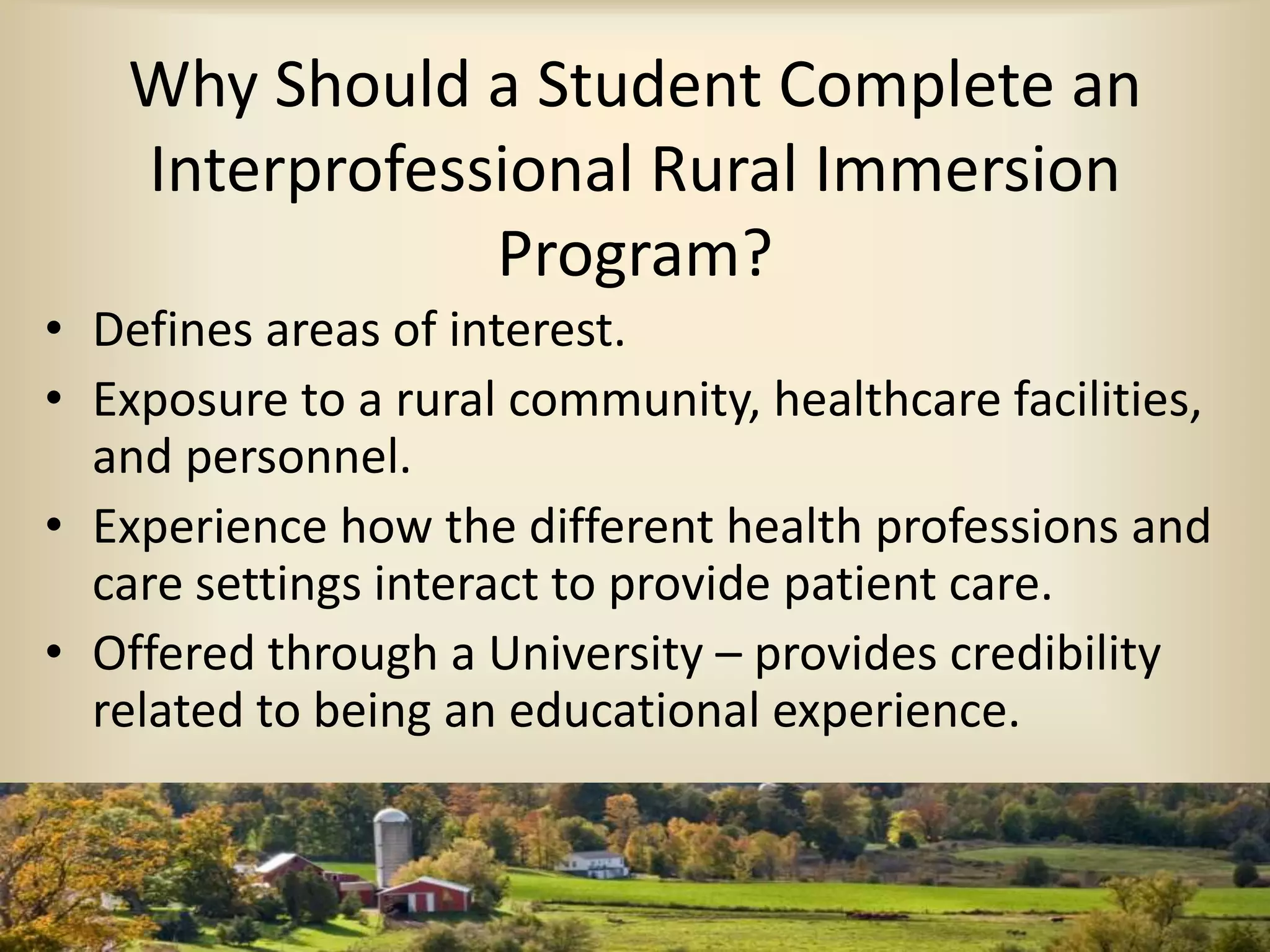 Why Should a Student Complete an
Interprofessional Rural Immersion
Program?
• Defines areas of interest.
• Exposure to a rural community, healthcare facilities,
and personnel.
• Experience how the different health professions and
care settings interact to provide patient care.
• Offered through a University – provides credibility
related to being an educational experience.
 
