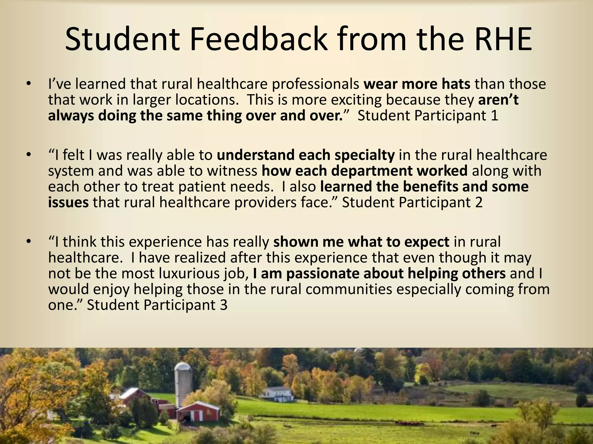 Student Feedback from the RHE
• I’ve learned that rural healthcare professionals wear more hats than those
that work in larger locations. This is more exciting because they aren’t
always doing the same thing over and over.” Student Participant 1
• “I felt I was really able to understand each specialty in the rural healthcare
system and was able to witness how each department worked along with
each other to treat patient needs. I also learned the benefits and some
issues that rural healthcare providers face.” Student Participant 2
• “I think this experience has really shown me what to expect in rural
healthcare. I have realized after this experience that even though it may
not be the most luxurious job, I am passionate about helping others and I
would enjoy helping those in the rural communities especially coming from
one.” Student Participant 3
 