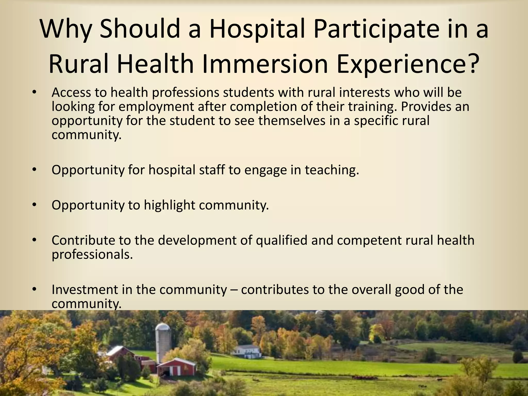 Why Should a Hospital Participate in a
Rural Health Immersion Experience?
• Access to health professions students with rural interests who will be
looking for employment after completion of their training. Provides an
opportunity for the student to see themselves in a specific rural
community.
• Opportunity for hospital staff to engage in teaching.
• Opportunity to highlight community.
• Contribute to the development of qualified and competent rural health
professionals.
• Investment in the community – contributes to the overall good of the
community.
 